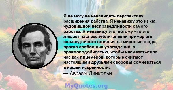 Я не могу не ненавидеть перспективу расширения рабства. Я ненавижу это из -за чудовищной несправедливости самого рабства. Я ненавижу это, потому что это лишает наш республиканский пример его справедливого влияния на