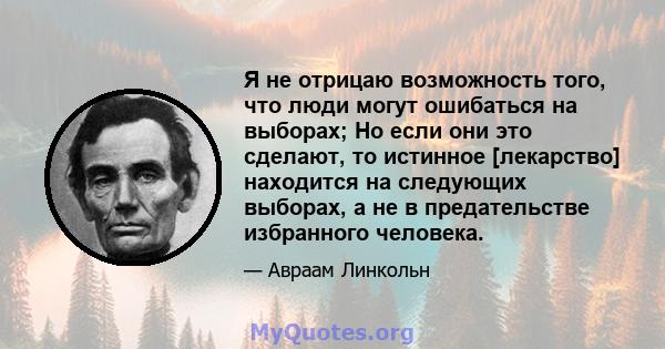 Я не отрицаю возможность того, что люди могут ошибаться на выборах; Но если они это сделают, то истинное [лекарство] находится на следующих выборах, а не в предательстве избранного человека.