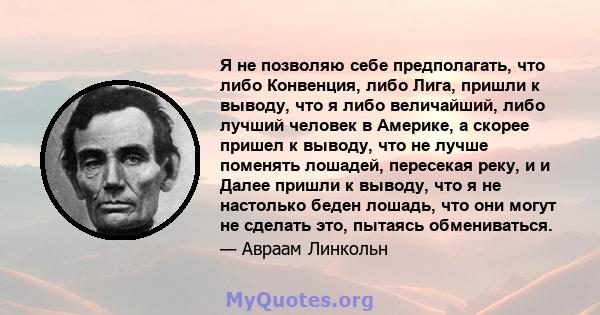 Я не позволяю себе предполагать, что либо Конвенция, либо Лига, пришли к выводу, что я либо величайший, либо лучший человек в Америке, а скорее пришел к выводу, что не лучше поменять лошадей, пересекая реку, и и Далее