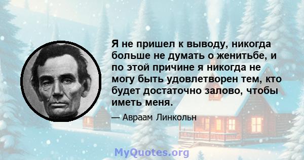 Я не пришел к выводу, никогда больше не думать о женитьбе, и по этой причине я никогда не могу быть удовлетворен тем, кто будет достаточно залово, чтобы иметь меня.