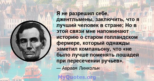 Я не разрешил себе, джентльмены, заключить, что я лучший человек в стране; Но в этой связи мне напоминают историю о старом голландском фермере, который однажды заметил компаньону, что «не было лучше поменять лошадей при 