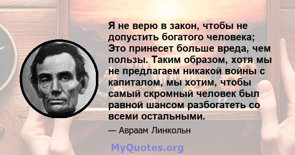 Я не верю в закон, чтобы не допустить богатого человека; Это принесет больше вреда, чем пользы. Таким образом, хотя мы не предлагаем никакой войны с капиталом, мы хотим, чтобы самый скромный человек был равной шансом