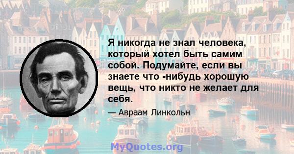 Я никогда не знал человека, который хотел быть самим собой. Подумайте, если вы знаете что -нибудь хорошую вещь, что никто не желает для себя.