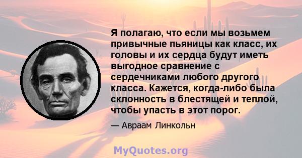 Я полагаю, что если мы возьмем привычные пьяницы как класс, их головы и их сердца будут иметь выгодное сравнение с сердечниками любого другого класса. Кажется, когда-либо была склонность в блестящей и теплой, чтобы