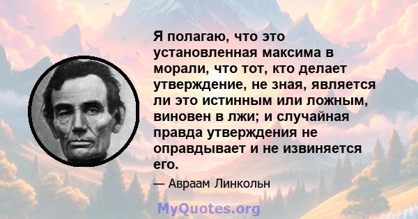 Я полагаю, что это установленная максима в морали, что тот, кто делает утверждение, не зная, является ли это истинным или ложным, виновен в лжи; и случайная правда утверждения не оправдывает и не извиняется его.