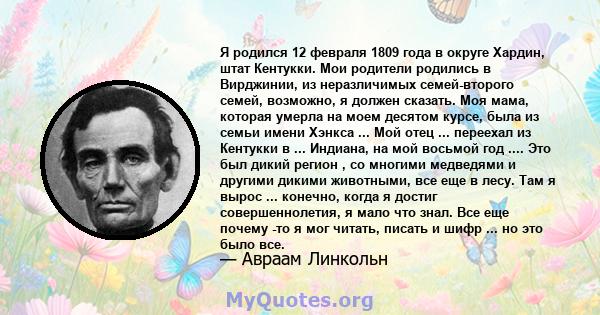 Я родился 12 февраля 1809 года в округе Хардин, штат Кентукки. Мои родители родились в Вирджинии, из неразличимых семей-второго семей, возможно, я должен сказать. Моя мама, которая умерла на моем десятом курсе, была из