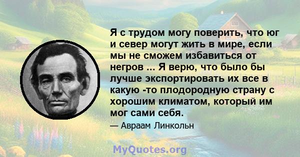 Я с трудом могу поверить, что юг и север могут жить в мире, если мы не сможем избавиться от негров ... Я верю, что было бы лучше экспортировать их все в какую -то плодородную страну с хорошим климатом, который им мог