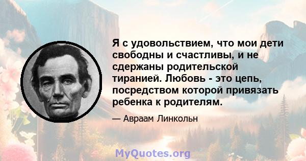 Я с удовольствием, что мои дети свободны и счастливы, и не сдержаны родительской тиранией. Любовь - это цепь, посредством которой привязать ребенка к родителям.