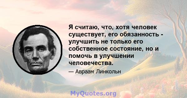 Я считаю, что, хотя человек существует, его обязанность - улучшить не только его собственное состояние, но и помочь в улучшении человечества.