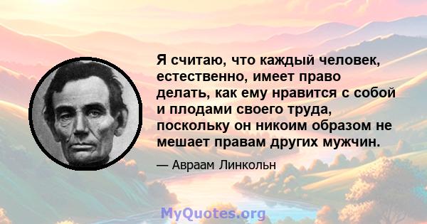 Я считаю, что каждый человек, естественно, имеет право делать, как ему нравится с собой и плодами своего труда, поскольку он никоим образом не мешает правам других мужчин.