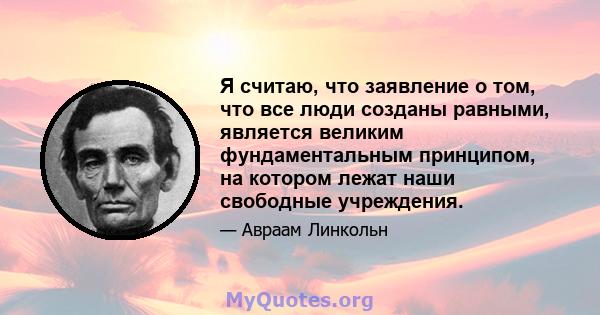 Я считаю, что заявление о том, что все люди созданы равными, является великим фундаментальным принципом, на котором лежат наши свободные учреждения.