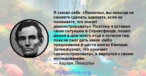 Я сказал себе: «Линкольн, вы никогда не сможете сделать адвоката, если не понимаете, что значит демонстрировать». Поэтому я оставил свою ситуацию в Спрингфилде, пошел домой в дом моего отца и остался там, пока не смог