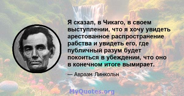 Я сказал, в Чикаго, в своем выступлении, что я хочу увидеть арестованное распространение рабства и увидеть его, где публичный разум будет покоиться в убеждении, что оно в конечном итоге вымирает.