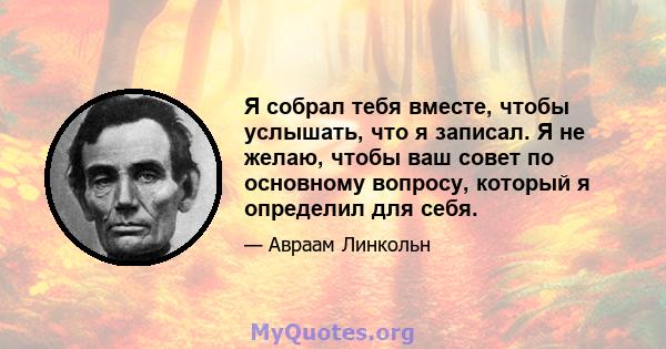 Я собрал тебя вместе, чтобы услышать, что я записал. Я не желаю, чтобы ваш совет по основному вопросу, который я определил для себя.