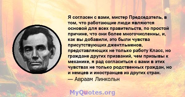 Я согласен с вами, мистер Председатель, в том, что работающие люди являются основой для всех правительств, по простой причине, что они более многочисленны, и, как вы добавили, это были чувства присутствующих