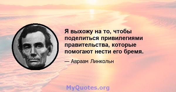 Я выхожу на то, чтобы поделиться привилегиями правительства, которые помогают нести его бремя.