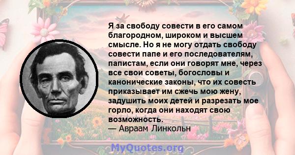 Я за свободу совести в его самом благородном, широком и высшем смысле. Но я не могу отдать свободу совести папе и его последователям, папистам, если они говорят мне, через все свои советы, богословы и канонические