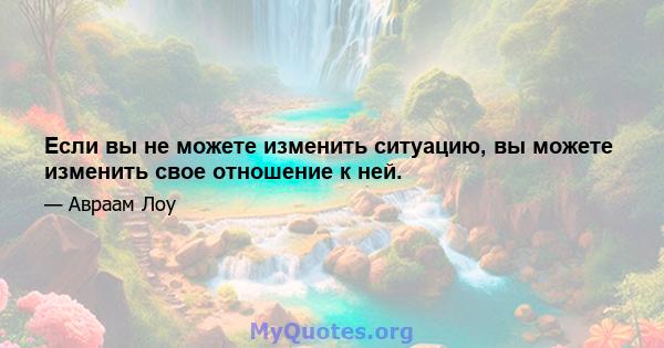 Если вы не можете изменить ситуацию, вы можете изменить свое отношение к ней.