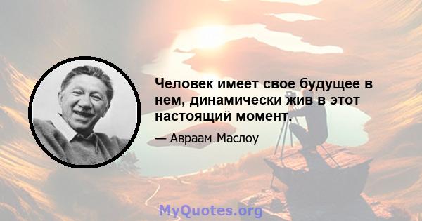 Человек имеет свое будущее в нем, динамически жив в этот настоящий момент.