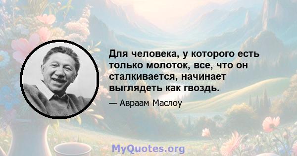 Для человека, у которого есть только молоток, все, что он сталкивается, начинает выглядеть как гвоздь.