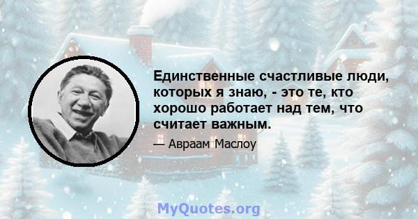 Единственные счастливые люди, которых я знаю, - это те, кто хорошо работает над тем, что считает важным.