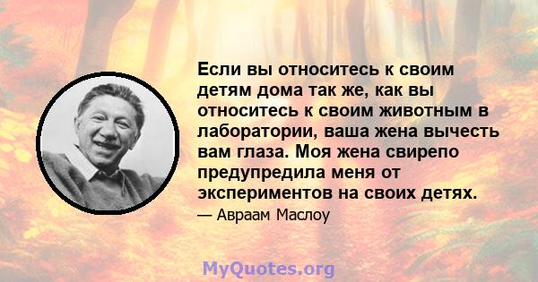 Если вы относитесь к своим детям дома так же, как вы относитесь к своим животным в лаборатории, ваша жена вычесть вам глаза. Моя жена свирепо предупредила меня от экспериментов на своих детях.