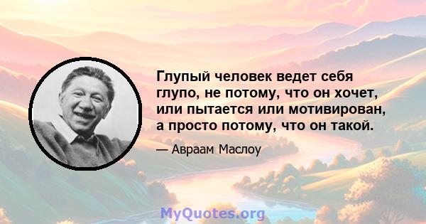 Глупый человек ведет себя глупо, не потому, что он хочет, или пытается или мотивирован, а просто потому, что он такой.