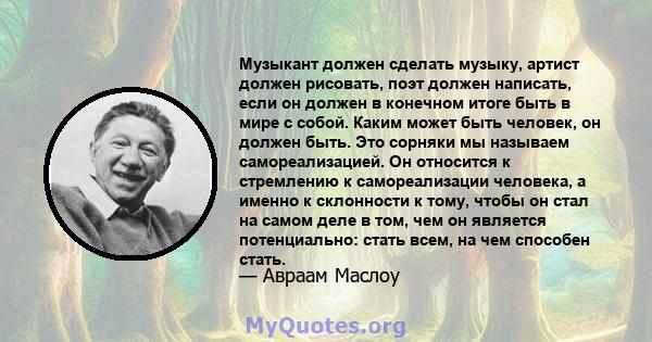 Музыкант должен сделать музыку, артист должен рисовать, поэт должен написать, если он должен в конечном итоге быть в мире с собой. Каким может быть человек, он должен быть. Это сорняки мы называем самореализацией. Он