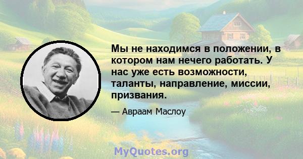 Мы не находимся в положении, в котором нам нечего работать. У нас уже есть возможности, таланты, направление, миссии, призвания.