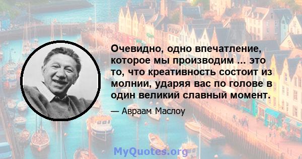 Очевидно, одно впечатление, которое мы производим ... это то, что креативность состоит из молнии, ударяя вас по голове в один великий славный момент.