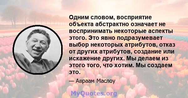 Одним словом, восприятие объекта абстрактно означает не воспринимать некоторые аспекты этого. Это явно подразумевает выбор некоторых атрибутов, отказ от других атрибутов, создание или искажение других. Мы делаем из