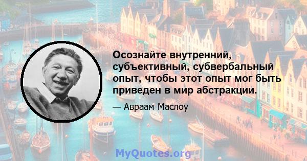 Осознайте внутренний, субъективный, субвербальный опыт, чтобы этот опыт мог быть приведен в мир абстракции.