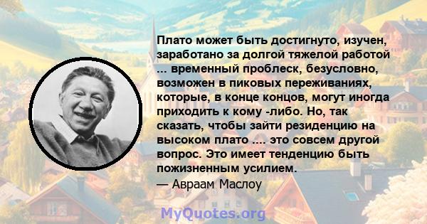 Плато может быть достигнуто, изучен, заработано за долгой тяжелой работой ... временный проблеск, безусловно, возможен в пиковых переживаниях, которые, в конце концов, могут иногда приходить к кому -либо. Но, так