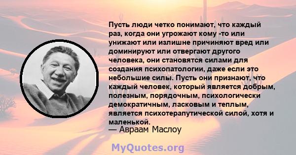 Пусть люди четко понимают, что каждый раз, когда они угрожают кому -то или унижают или излишне причиняют вред или доминируют или отвергают другого человека, они становятся силами для создания психопатологии, даже если