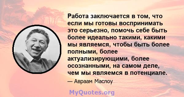 Работа заключается в том, что если мы готовы воспринимать это серьезно, помочь себе быть более идеально такими, какими мы являемся, чтобы быть более полными, более актуализирующими, более осознанными, на самом деле, чем 