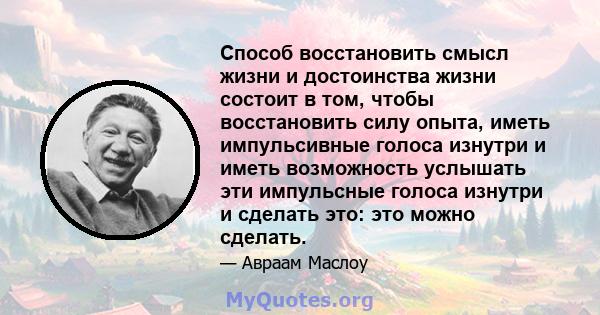 Способ восстановить смысл жизни и достоинства жизни состоит в том, чтобы восстановить силу опыта, иметь импульсивные голоса изнутри и иметь возможность услышать эти импульсные голоса изнутри и сделать это: это можно