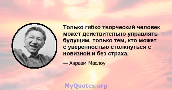 Только гибко творческий человек может действительно управлять будущим, только тем, кто может с уверенностью столкнуться с новизной и без страха.