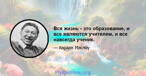 Вся жизнь - это образование, и все являются учителем, и все навсегда ученик.