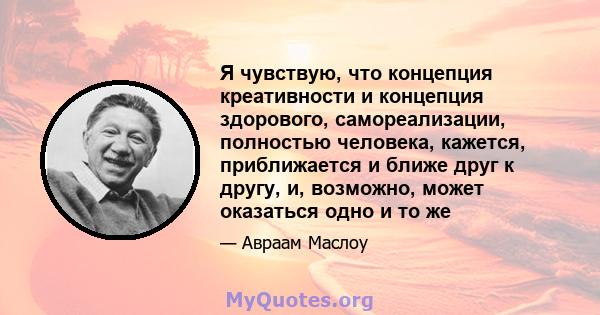 Я чувствую, что концепция креативности и концепция здорового, самореализации, полностью человека, кажется, приближается и ближе друг к другу, и, возможно, может оказаться одно и то же