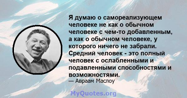 Я думаю о самореализующем человеке не как о обычном человеке с чем-то добавленным, а как о обычном человеке, у которого ничего не забрали. Средний человек - это полный человек с ослабленными и подавленными способностями 