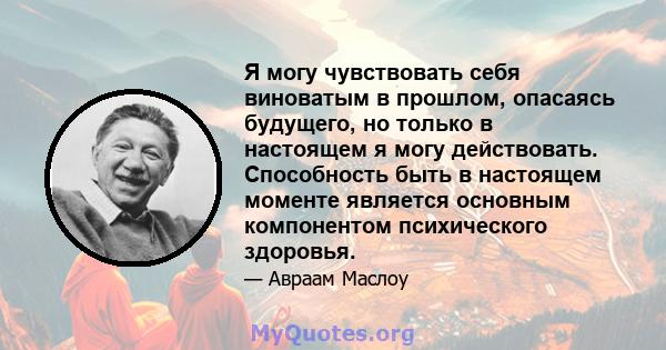 Я могу чувствовать себя виноватым в прошлом, опасаясь будущего, но только в настоящем я могу действовать. Способность быть в настоящем моменте является основным компонентом психического здоровья.