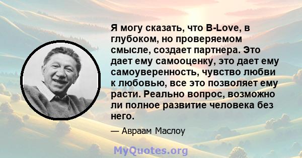 Я могу сказать, что B-Love, в глубоком, но проверяемом смысле, создает партнера. Это дает ему самооценку, это дает ему самоуверенность, чувство любви к любовью, все это позволяет ему расти. Реально вопрос, возможно ли