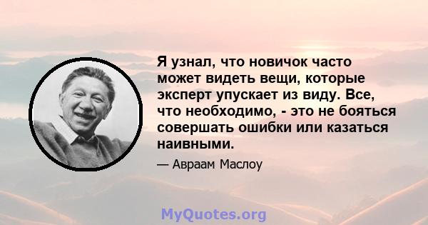 Я узнал, что новичок часто может видеть вещи, которые эксперт упускает из виду. Все, что необходимо, - это не бояться совершать ошибки или казаться наивными.