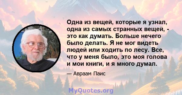 Одна из вещей, которые я узнал, одна из самых странных вещей, - это как думать. Больше нечего было делать. Я не мог видеть людей или ходить по лесу. Все, что у меня было, это моя голова и мои книги, и я много думал.