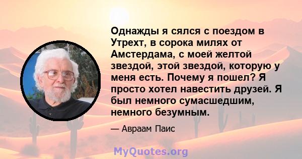 Однажды я сялся с поездом в Утрехт, в сорока милях от Амстердама, с моей желтой звездой, этой звездой, которую у меня есть. Почему я пошел? Я просто хотел навестить друзей. Я был немного сумасшедшим, немного безумным.