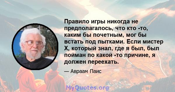 Правило игры никогда не предполагалось, что кто -то, каким бы почетным, мог бы встать под пытками. Если мистер Х, который знал, где я был, был пойман по какой -то причине, я должен переехать.