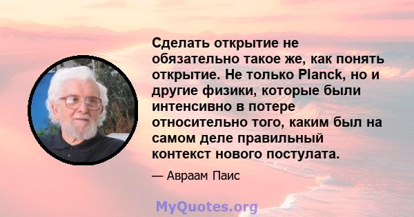 Сделать открытие не обязательно такое же, как понять открытие. Не только Planck, но и другие физики, которые были интенсивно в потере относительно того, каким был на самом деле правильный контекст нового постулата.