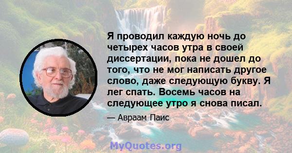 Я проводил каждую ночь до четырех часов утра в своей диссертации, пока не дошел до того, что не мог написать другое слово, даже следующую букву. Я лег спать. Восемь часов на следующее утро я снова писал.