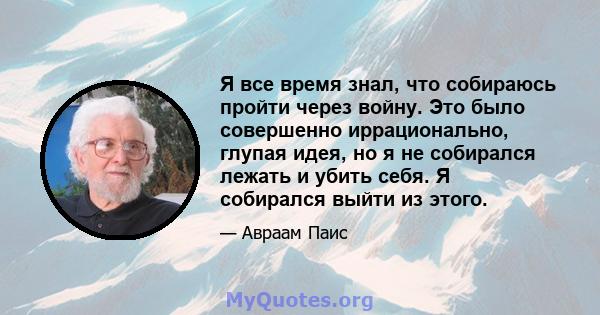 Я все время знал, что собираюсь пройти через войну. Это было совершенно иррационально, глупая идея, но я не собирался лежать и убить себя. Я собирался выйти из этого.