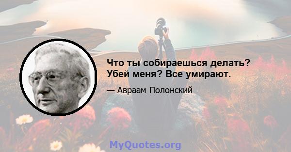 Что ты собираешься делать? Убей меня? Все умирают.